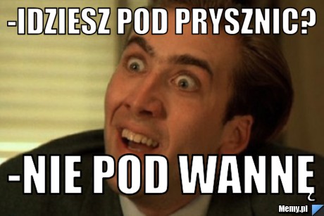 -Idziesz pod prysznic?  -Nie pod wannę 