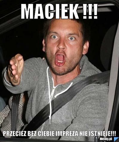 MACIEK !!! PRZECIEZ BEZ CIEBIE IMPREZA NIE ISTNIEJE!!!