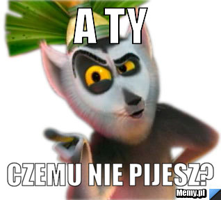 A ty CZemu nie pijesz?