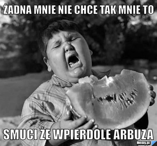 żadna mnie nie chce tak mnie to   smuci że wpierdole arbuza