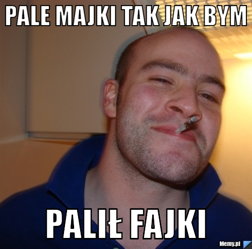 Pale majki tak jak bym palił fajki