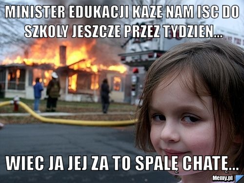 Minister edukacji kaze nam isc do szkoly jeszcze przez tydzien... wiec ja jej za to spalę chatę...