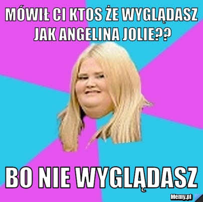 Mówił ci ktos że wyglądasz jak Angelina Jolie?? bo nie wyglądasz 