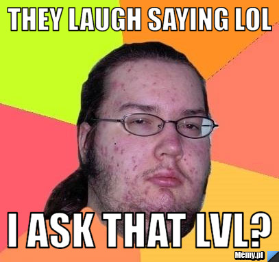 They laugh saying lol I ask that lvl?