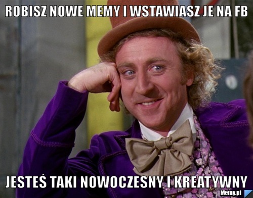 Robisz nowe memy i wstawiasz je na FB jesteś taki nowoczesny i kreatywny