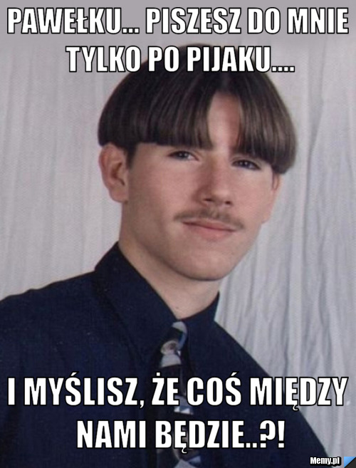 PAWEŁKU... PISZESZ DO MNIE TYLKO PO PIJAKU.... I MYŚLISZ, ŻE COŚ MIĘDZY NAMI BĘDZIE..?!