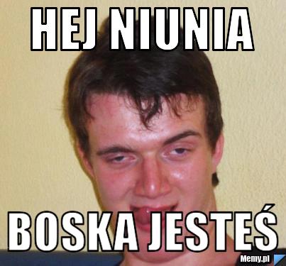 Hej niunia boska jesteś 