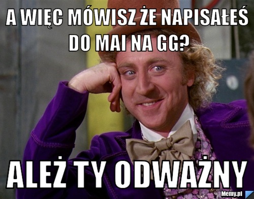 A więc mówisz że napisałeś do mai na gg? ależ ty odważny
