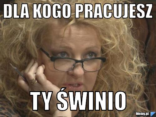 Dla kogo pracujesz  ty świnio