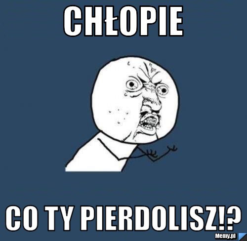 Chłopie co ty pierdolisz!?
