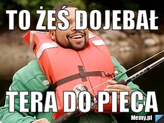 To żeś dojebał tera do pieca