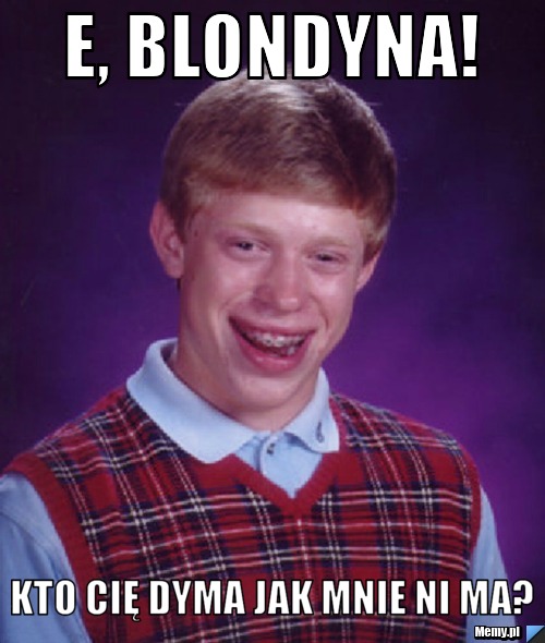 E, Blondyna! Kto Cię dyma jak mnie ni ma?