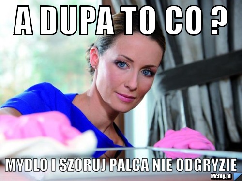 A dupa to co ? mydlo i szoruj palca nie odgryzie
