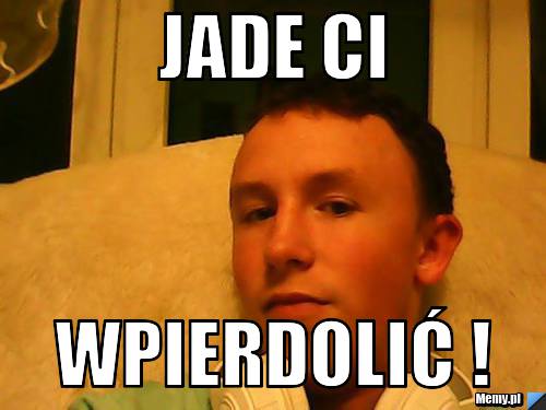 JADE CI WPIERDOLIĆ !