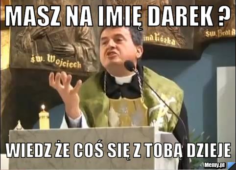 Masz na imię DArek ? wiedz że coś się z tobą dzieje
