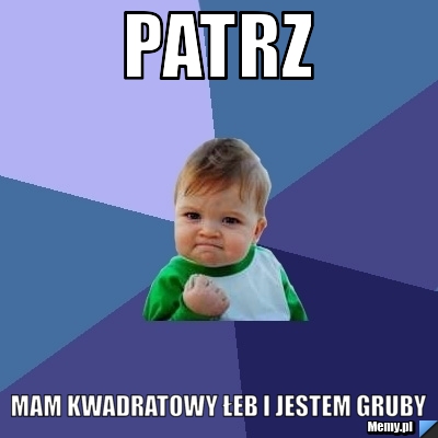 Patrz mam kwadratowy łeb i jestem gruby