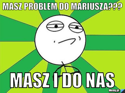 Masz problem do Mariusza??? Masz i do nas