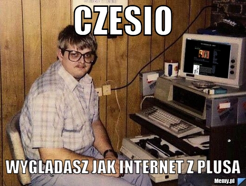 Czesio wyglądasz jak internet z plusa