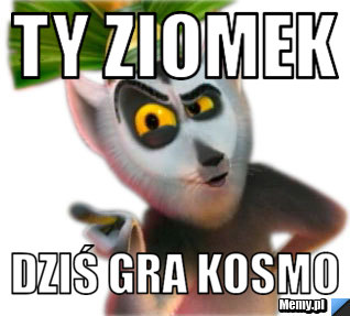 Ty ziomek  dziś gra kosmo 