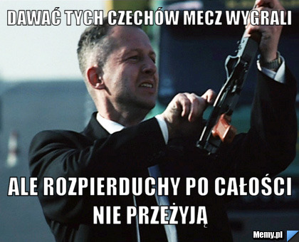 Dawać tych czechów mecz wygrali  ale rozpierduchy po całości nie przeżyją 