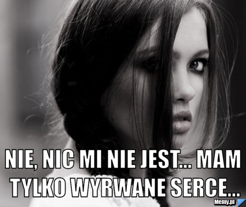  nie, nic mi nie jest... mam tylko wyrwane serce...
