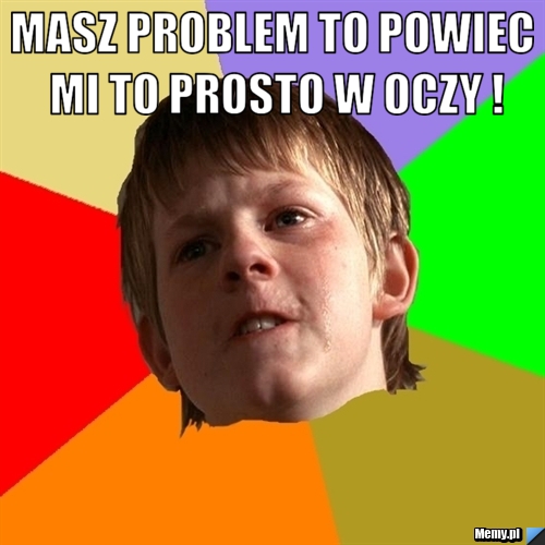 Masz problem to powiec mi to prosto w oczy ! 