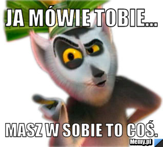 Ja mówie tobie... Masz w sobie to coś.