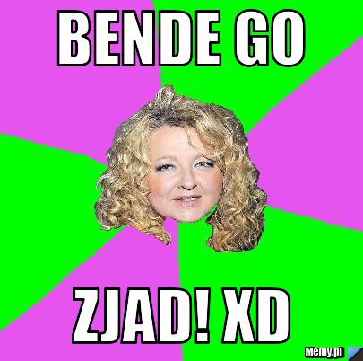 BENDE GO ZJAD! XD