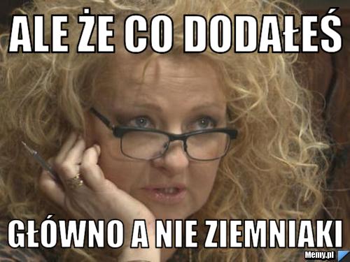 Ale że co dodałeś główno a nie ziemniaki