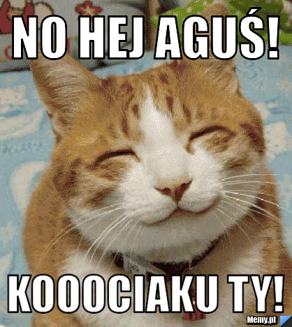 No hej Aguś! Kooociaku ty!