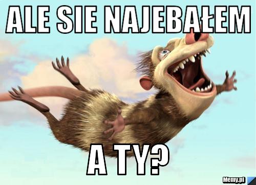 Ale sie najebałem a ty?