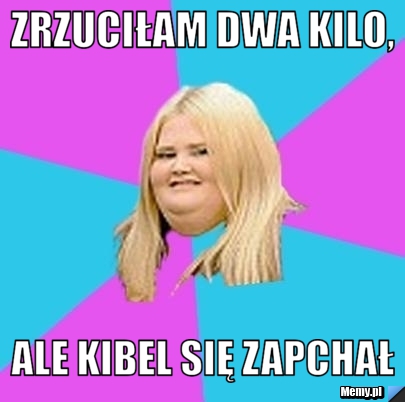 Zrzuciłam dwa kilo,  ale kibel się zapchał 