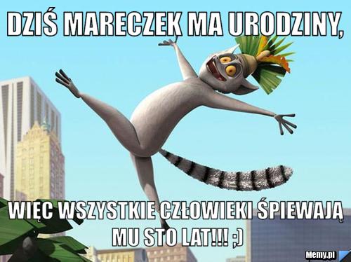 Dziś Mareczek Ma Urodziny, więc wszystkie człowieki śpiewają mu sto lat!!! ;)