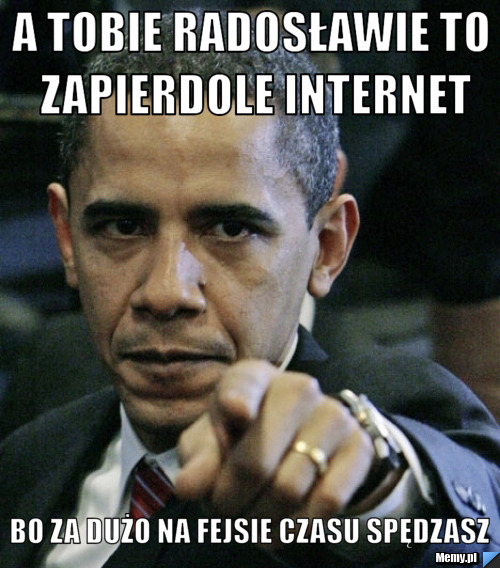 A tobie Radosławie to zapierdole internet bo za dużo na fejsie czasu spędzasz 