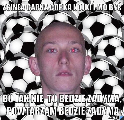 Zginea carna copka nojki i mo być bo jak nie, to bedzie zadyma, powtarzam bedzie zadyma