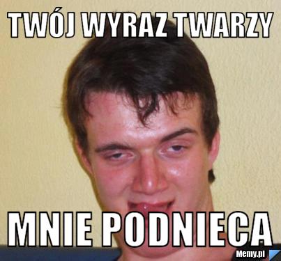 Twój wyraz twarzy mnie podnieca