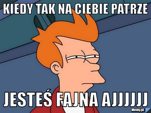 Kiedy tak na ciebie patrze  jesteś fajna ajjjjjj