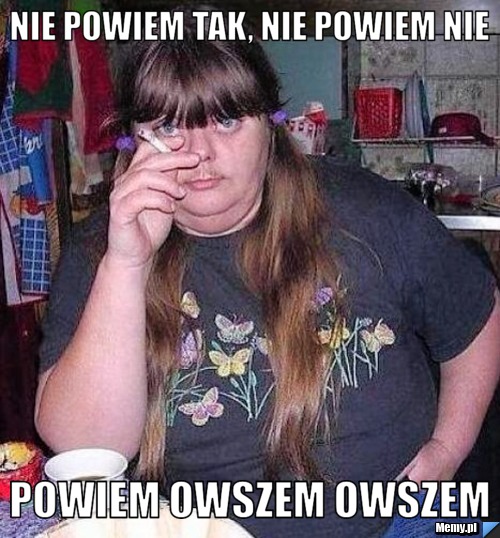 Nie powiem tak, nie powiem nie powiem OWSZEM OWSZEM