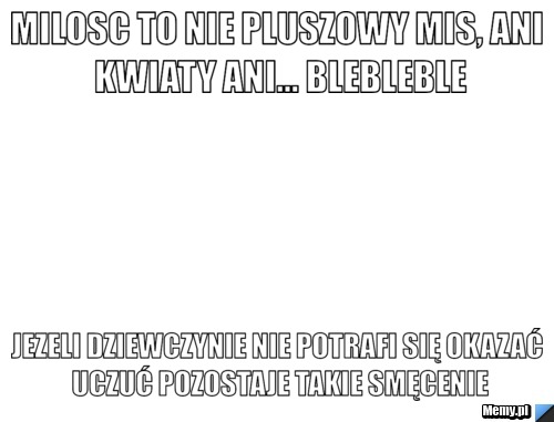 Milosc to nie pluszowy mis, ani kwiaty ani... blebleble jezeli dziewczynie nie potrafi się okazać uczuć pozostaje takie smęcenie
