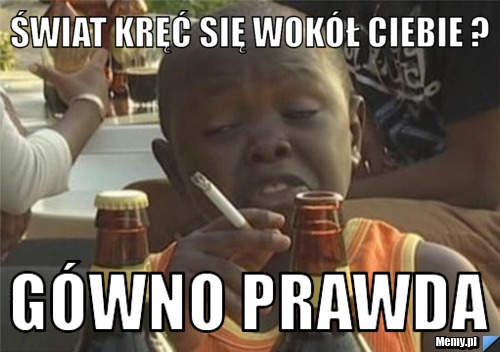  świat kręć się wokół ciebie ? gówno prawda 
