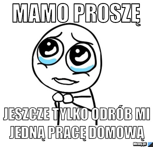 Mamo proszę  Jeszcze tylko odrób mi jedną pracę domową 