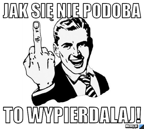 Jak się nie podoba To WYPIERDALAJ!