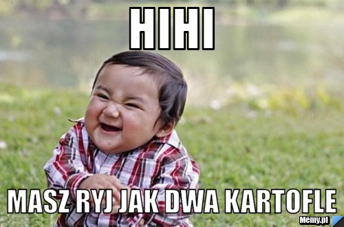 Hihi masz ryj jak dwa kartofle