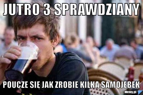 Jutro 3 sprawdziany Poucze się jak zrobie kilka samojebek