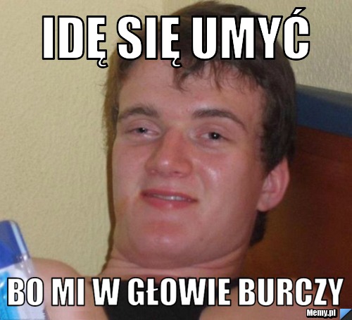 Idę się umyć bo mi w głowie burczy