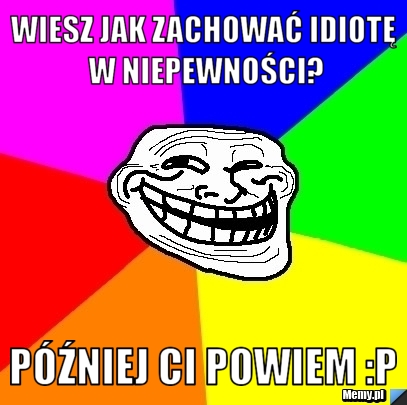 Wiesz jak zachować idiotę w niepewności? P&oacute;źniej ci powiem :P