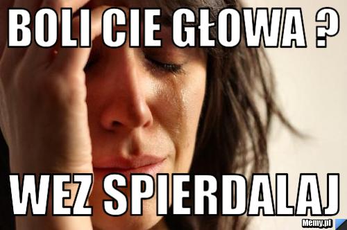 Boli cie głowa ?  wez spierdalaj