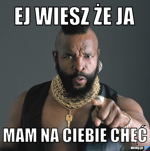 Ej wiesz że ja  mam na ciebie chęć 