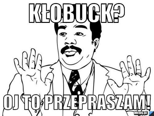 KŁOBUCK?  OJ TO PRZEPRASZAM! 