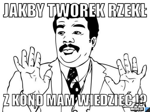 Jakby tworek rzekł z kond mam wiedzieć !?